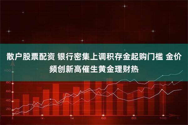 散户股票配资 银行密集上调积存金起购门槛 金价频创新高催生黄金理财热