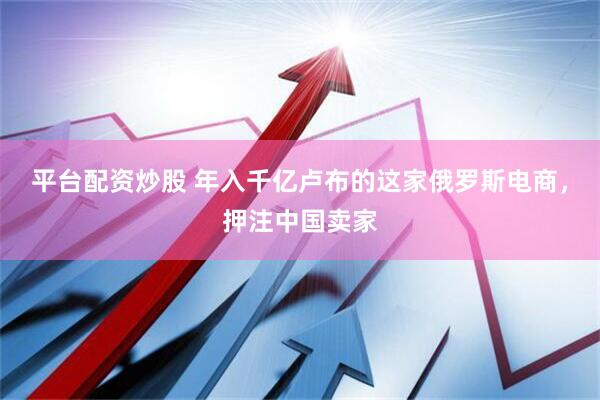 平台配资炒股 年入千亿卢布的这家俄罗斯电商，押注中国卖家