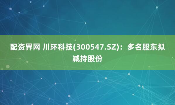 配资界网 川环科技(300547.SZ)：多名股东拟减持股份