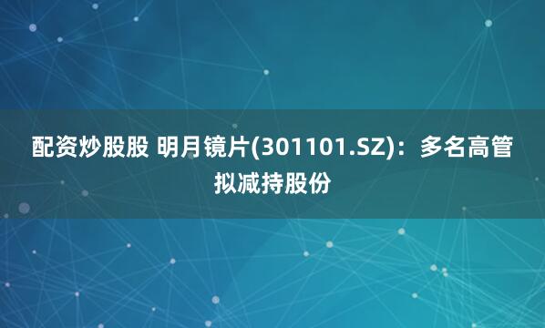 配资炒股股 明月镜片(301101.SZ)：多名高管拟减持股份
