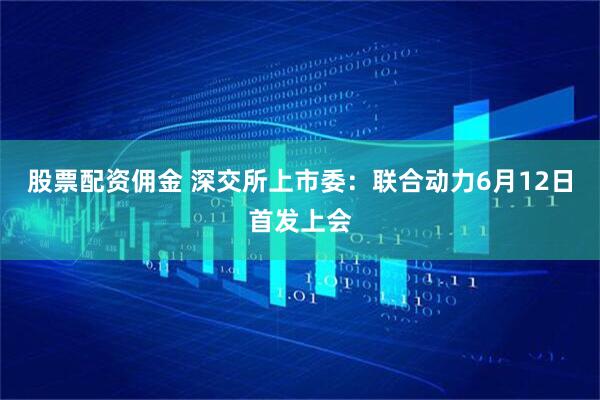 股票配资佣金 深交所上市委：联合动力6月12日首发上会