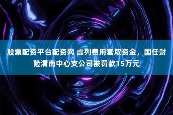 股票配资平台配资网 虚列费用套取资金，国任财险渭南中心支公司被罚款15万元