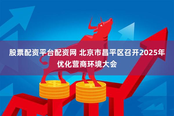 股票配资平台配资网 北京市昌平区召开2025年优化营商环境大会
