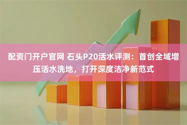 配资门开户官网 石头P20活水评测：首创全域增压活水洗地，打开深度洁净新范式
