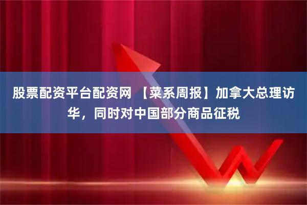 股票配资平台配资网 【菜系周报】加拿大总理访华，同时对中国部分商品征税