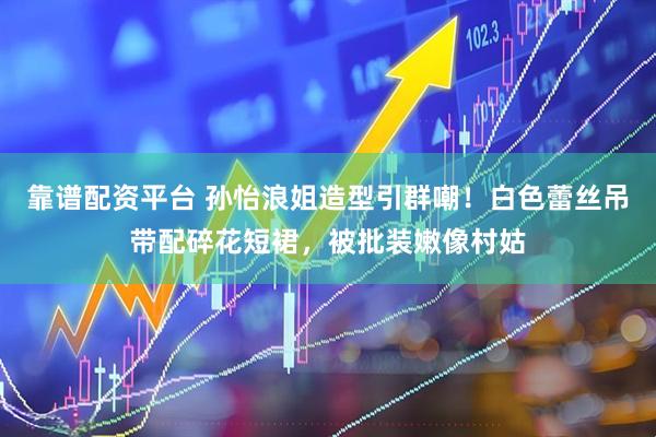 靠谱配资平台 孙怡浪姐造型引群嘲！白色蕾丝吊带配碎花短裙，被批装嫩像村姑