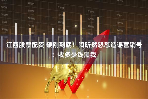 江西股票配资 硬刚到底！陶昕然怒怼造谣营销号：收多少钱黑我