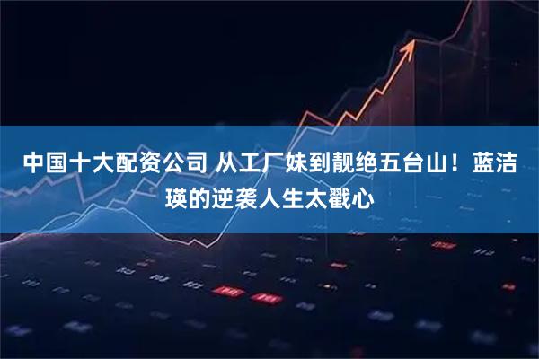 中国十大配资公司 从工厂妹到靓绝五台山！蓝洁瑛的逆袭人生太戳心