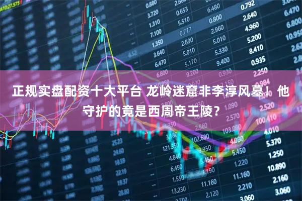 正规实盘配资十大平台 龙岭迷窟非李淳风墓！他守护的竟是西周帝王陵？