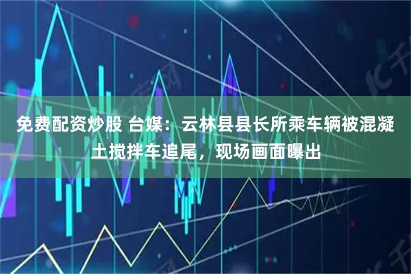 免费配资炒股 台媒：云林县县长所乘车辆被混凝土搅拌车追尾，现场画面曝出