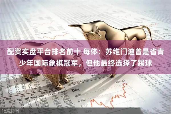 配资实盘平台排名前十 每体：苏维门迪曾是省青少年国际象棋冠军，但他最终选择了踢球