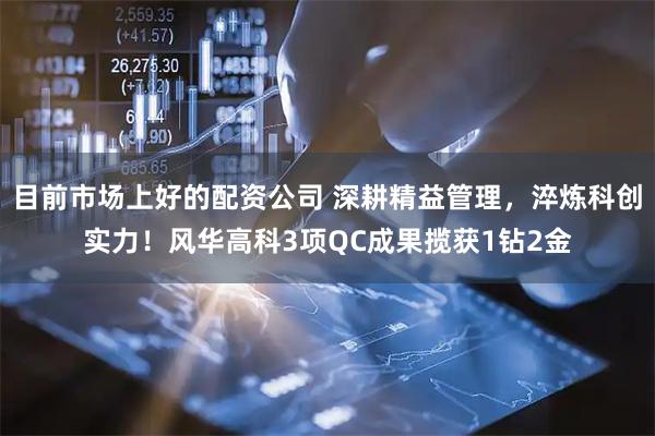 目前市场上好的配资公司 深耕精益管理，淬炼科创实力！风华高科3项QC成果揽获1钻2金