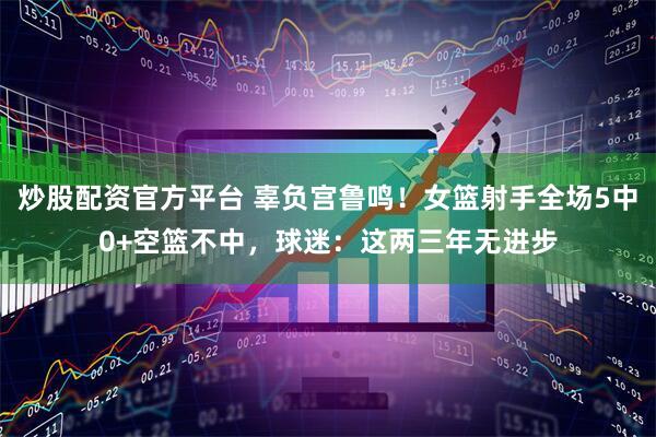 炒股配资官方平台 辜负宫鲁鸣！女篮射手全场5中0+空篮不中，球迷：这两三年无进步
