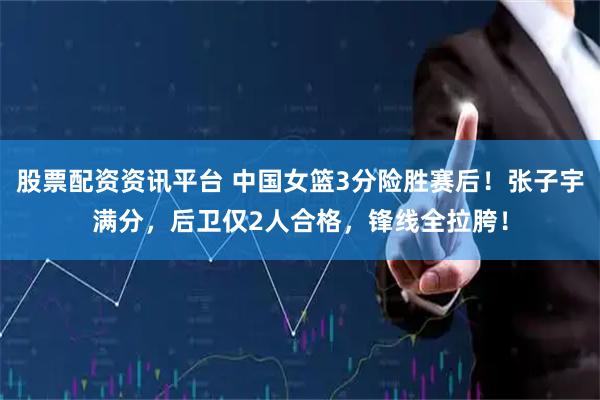 股票配资资讯平台 中国女篮3分险胜赛后！张子宇满分，后卫仅2人合格，锋线全拉胯！
