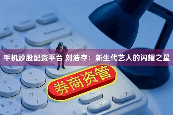 手机炒股配资平台 刘浩存：新生代艺人的闪耀之星