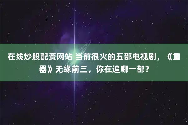 在线炒股配资网站 当前很火的五部电视剧，《重器》无缘前三，你在追哪一部？