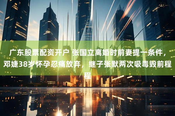 广东股票配资开户 张国立离婚时前妻提一条件，邓婕38岁怀孕忍痛放弃，继子张默两次吸毒毁前程