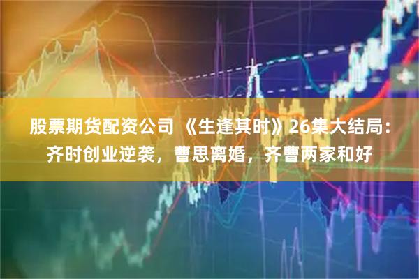 股票期货配资公司 《生逢其时》26集大结局：齐时创业逆袭，曹思离婚，齐曹两家和好