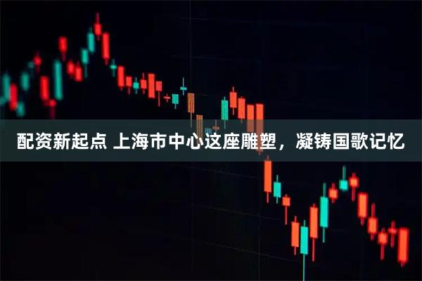 配资新起点 上海市中心这座雕塑，凝铸国歌记忆